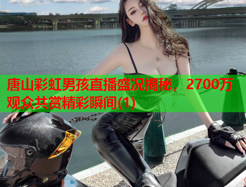 唐山彩虹男孩直播盛况揭秘，2700万观众共赏精彩瞬间(1)