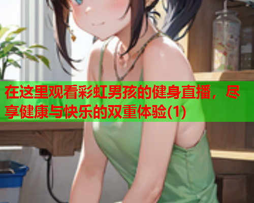 在这里观看彩虹男孩的健身直播，尽享健康与快乐的双重体验(1)