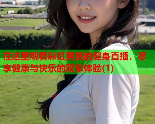 在这里观看彩虹男孩的健身直播，尽享健康与快乐的双重体验(1)