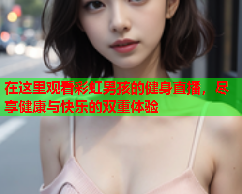 在这里观看彩虹男孩的健身直播，尽享健康与快乐的双重体验