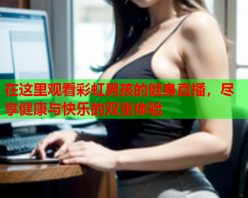 在这里观看彩虹男孩的健身直播，尽享健康与快乐的双重体验
