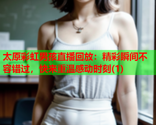 太原彩虹男孩直播回放：精彩瞬间不容错过，快来重温感动时刻(1)