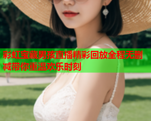 彩虹宝藏男孩直播精彩回放全程无删减带你重温欢乐时刻