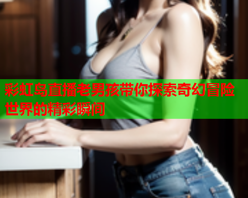彩虹岛直播老男孩带你探索奇幻冒险世界的精彩瞬间