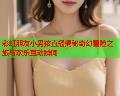 彩虹朋友小男孩直播揭秘奇幻冒险之旅与欢乐互动瞬间