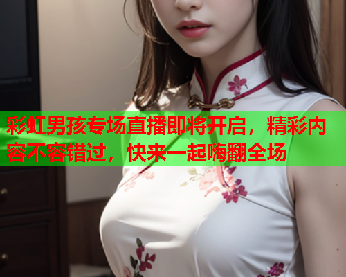 彩虹男孩专场直播即将开启，精彩内容不容错过，快来一起嗨翻全场