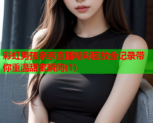 彩虹男孩亲亲直播精彩回放全记录带你重温甜蜜瞬间(1)