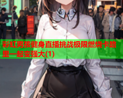 彩虹男孩健身直播挑战极限燃烧卡路里一起变强大(1)