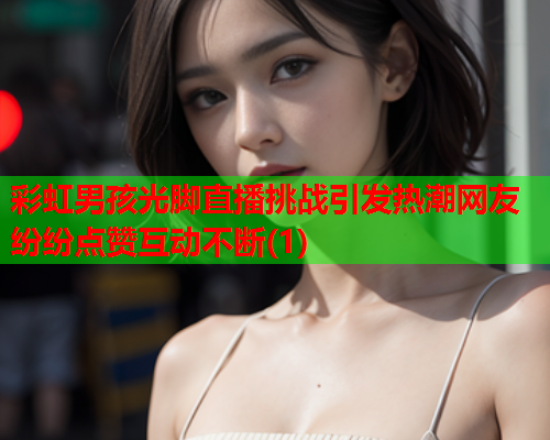 彩虹男孩光脚直播挑战引发热潮网友纷纷点赞互动不断(1)