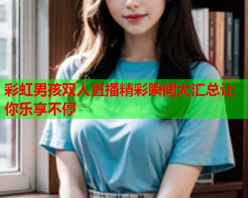 彩虹男孩双人直播精彩瞬间大汇总让你乐享不停