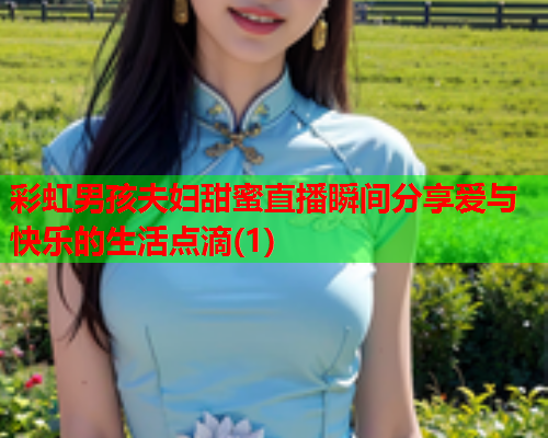 彩虹男孩夫妇甜蜜直播瞬间分享爱与快乐的生活点滴(1)