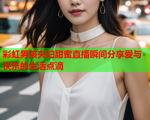 彩虹男孩夫妇甜蜜直播瞬间分享爱与快乐的生活点滴
