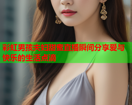 彩虹男孩夫妇甜蜜直播瞬间分享爱与快乐的生活点滴