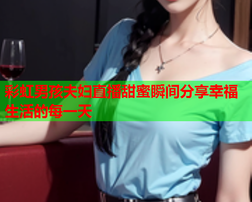 彩虹男孩夫妇直播甜蜜瞬间分享幸福生活的每一天