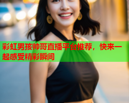 彩虹男孩帅哥直播平台推荐，快来一起感受精彩瞬间