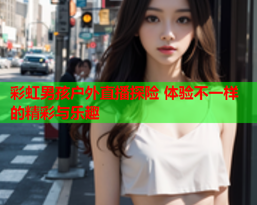 彩虹男孩户外直播探险 体验不一样的精彩与乐趣