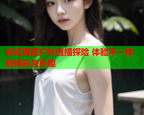 彩虹男孩户外直播探险 体验不一样的精彩与乐趣