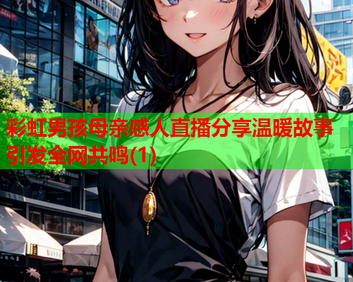 彩虹男孩母亲感人直播分享温暖故事引发全网共鸣(1)