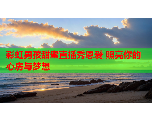 彩虹男孩甜蜜直播秀恩爱 照亮你的心房与梦想
