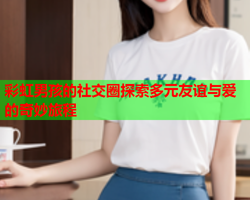 彩虹男孩的社交圈探索多元友谊与爱的奇妙旅程