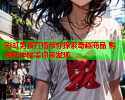 彩虹男孩直播带你探索奇趣商品 购物新体验等你来发现