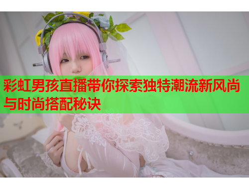 彩虹男孩直播带你探索独特潮流新风尚与时尚搭配秘诀