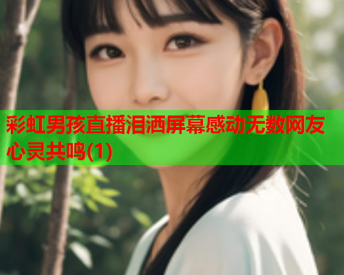 彩虹男孩直播泪洒屏幕感动无数网友心灵共鸣(1)