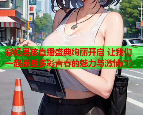 彩虹男孩直播盛典绚丽开启 让我们一起感受多彩青春的魅力与激情(1)