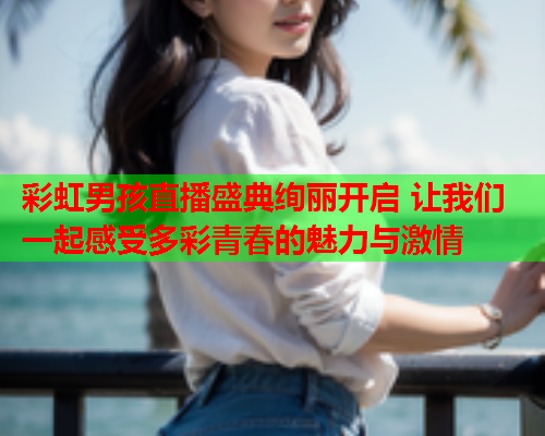 彩虹男孩直播盛典绚丽开启 让我们一起感受多彩青春的魅力与激情