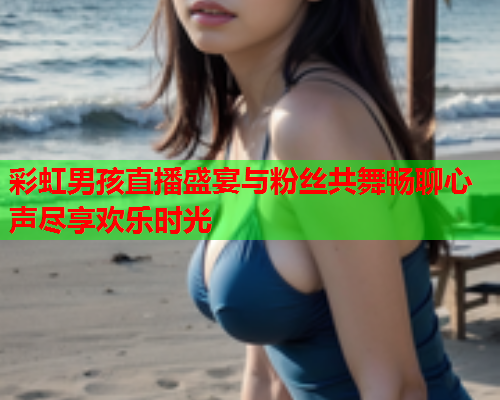 彩虹男孩直播盛宴与粉丝共舞畅聊心声尽享欢乐时光