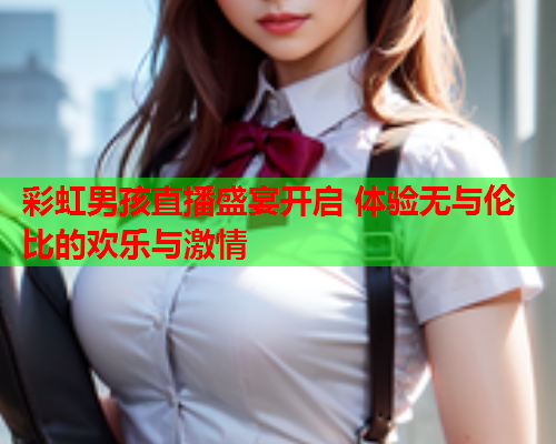 彩虹男孩直播盛宴开启 体验无与伦比的欢乐与激情