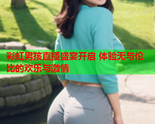 彩虹男孩直播盛宴开启 体验无与伦比的欢乐与激情