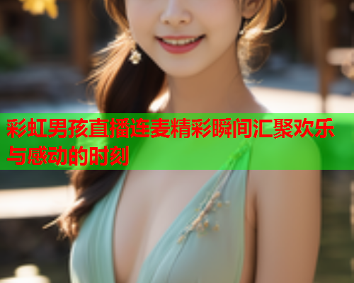 彩虹男孩直播连麦精彩瞬间汇聚欢乐与感动的时刻