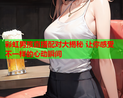 彩虹男孩直播配对大揭秘 让你感受不一样的心动瞬间