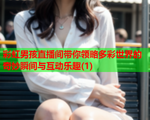 彩虹男孩直播间带你领略多彩世界的奇妙瞬间与互动乐趣(1)