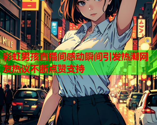 彩虹男孩直播间感动瞬间引发热潮网友热议不断点赞支持