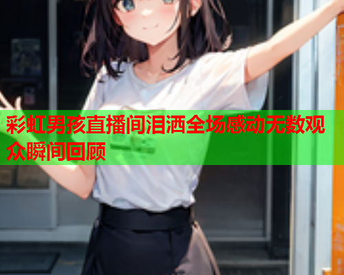 彩虹男孩直播间泪洒全场感动无数观众瞬间回顾
