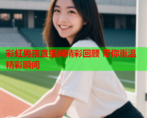 彩虹男孩直播间精彩回顾 带你重温精彩瞬间