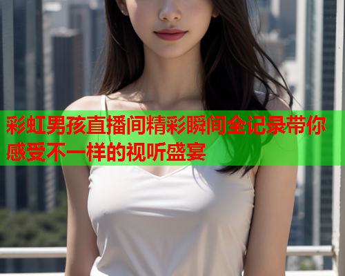 彩虹男孩直播间精彩瞬间全记录带你感受不一样的视听盛宴