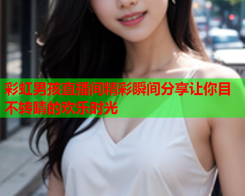彩虹男孩直播间精彩瞬间分享让你目不转睛的欢乐时光