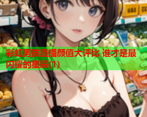 彩虹男孩直播颜值大评比 谁才是最闪耀的星辰(1)