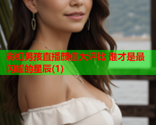彩虹男孩直播颜值大评比 谁才是最闪耀的星辰(1)