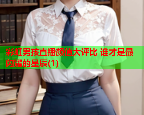 彩虹男孩直播颜值大评比 谁才是最闪耀的星辰(1)