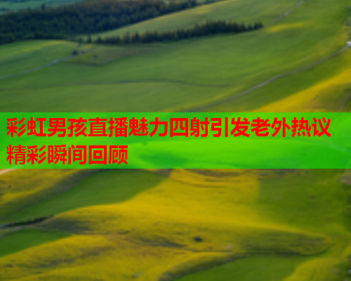 彩虹男孩直播魅力四射引发老外热议精彩瞬间回顾