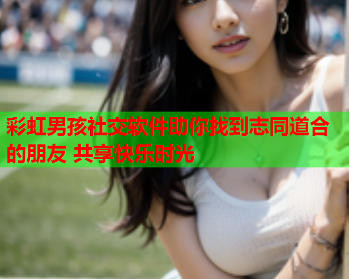 彩虹男孩社交软件助你找到志同道合的朋友 共享快乐时光