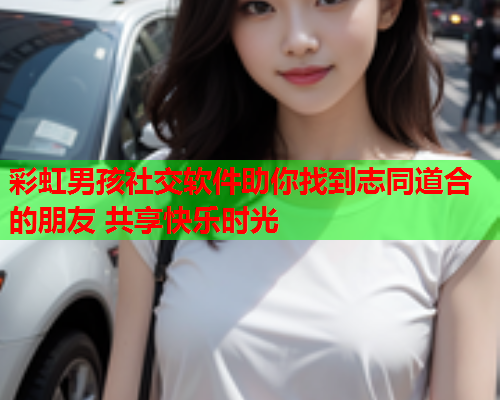 彩虹男孩社交软件助你找到志同道合的朋友 共享快乐时光