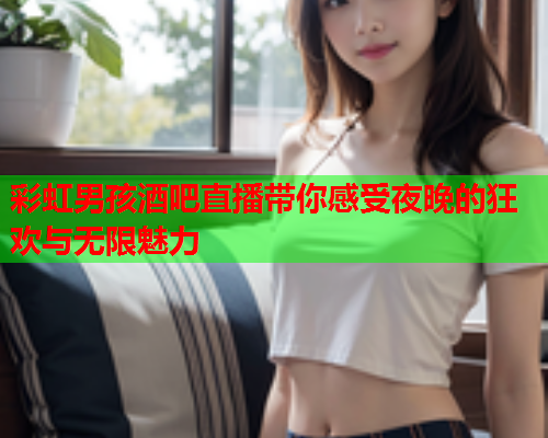 彩虹男孩酒吧直播带你感受夜晚的狂欢与无限魅力