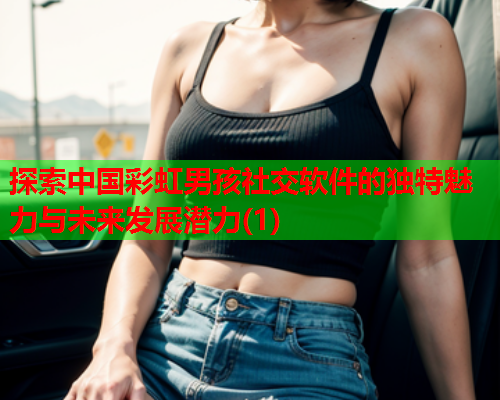 探索中国彩虹男孩社交软件的独特魅力与未来发展潜力(1)