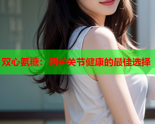 双心氨糖：呵护关节健康的最佳选择