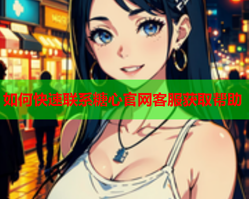 如何快速联系糖心官网客服获取帮助